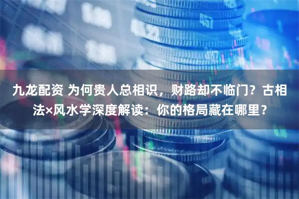 九龙配资 为何贵人总相识，财路却不临门？古相法×风水学深度解读：你的格局藏在哪里？