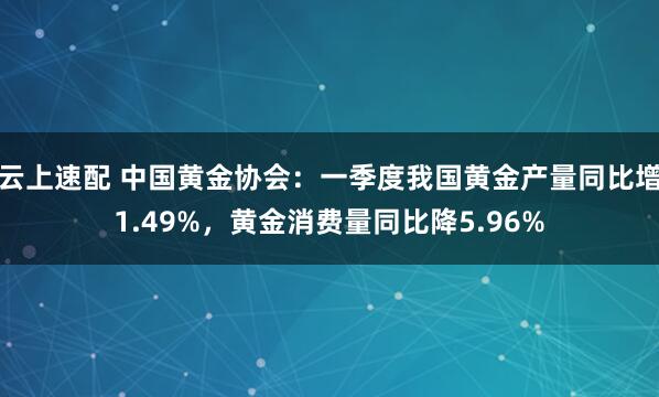 云上速配 中国黄金协会：一季度我国黄金产量同比增1.49%，黄金消费量同比降5.96%