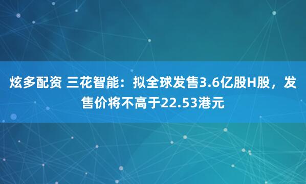 炫多配资 三花智能：拟全球发售3.6亿股H股，发售价将不高于22.53港元