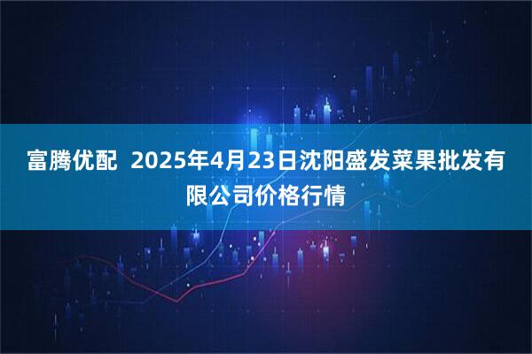 富腾优配  2025年4月23日沈阳盛发菜果批发有限公司价格行情