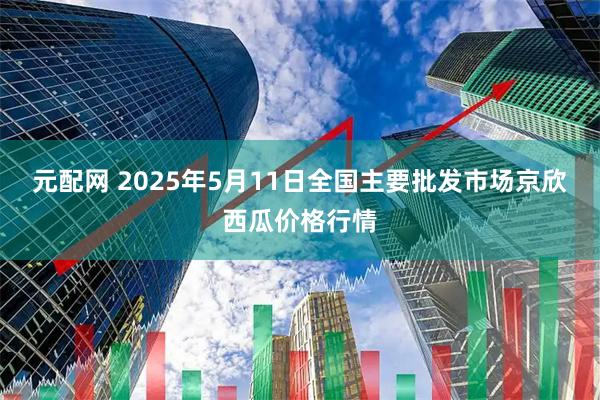 元配网 2025年5月11日全国主要批发市场京欣西瓜价格行情