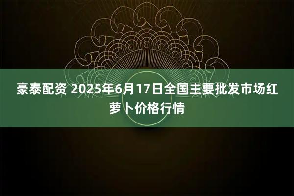 豪泰配资 2025年6月17日全国主要批发市场红萝卜价格行情