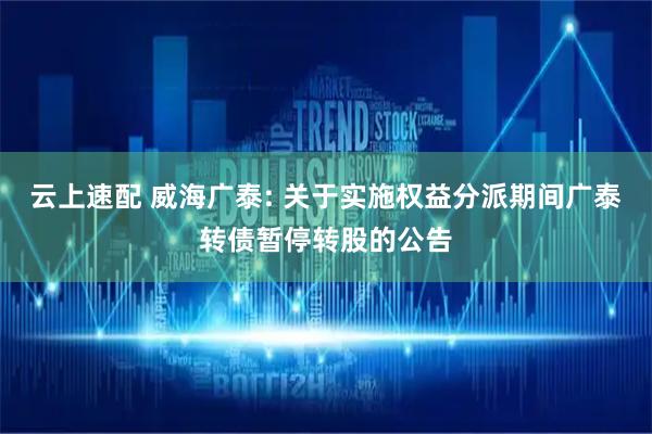 云上速配 威海广泰: 关于实施权益分派期间广泰转债暂停转股的公告