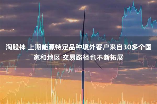 淘股神 上期能源特定品种境外客户来自30多个国家和地区 交易路径也不断拓展