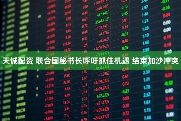 天诚配资 联合国秘书长呼吁抓住机遇 结束加沙冲突