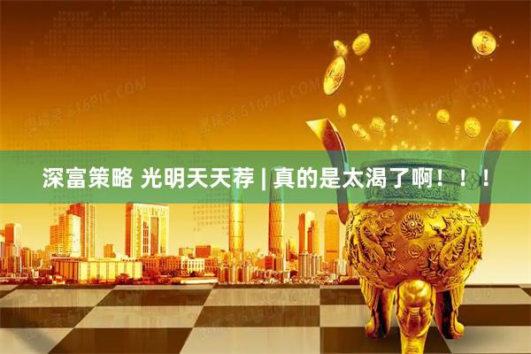 深富策略 光明天天荐 | 真的是太渴了啊！！！