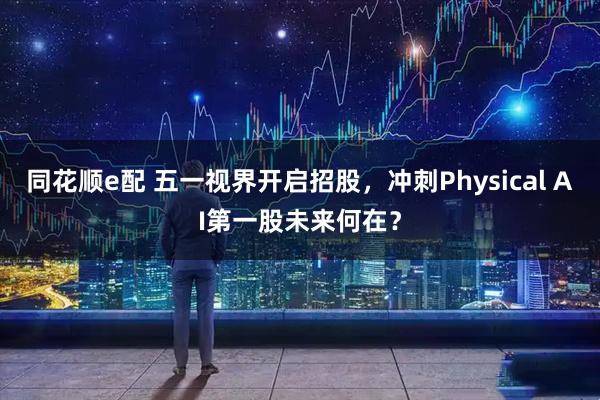 同花顺e配 五一视界开启招股,冲刺Physical AI第一股未来何在?