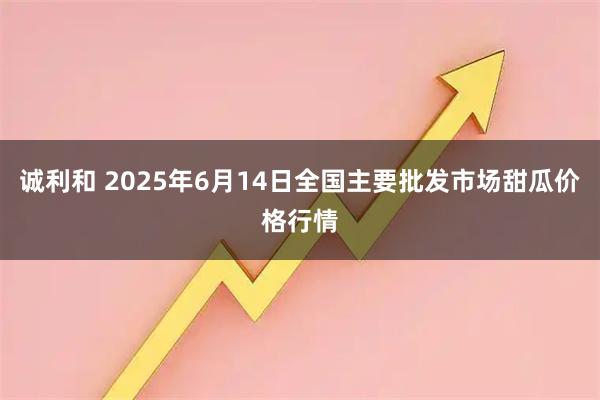 诚利和 2025年6月14日全国主要批发市场甜瓜价格行情