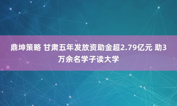 鼎坤策略 甘肃五年发放资助金超2.79亿元 助3万余名学子读大学