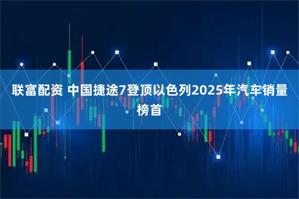 联富配资 中国捷途7登顶以色列2025年汽车销量榜首