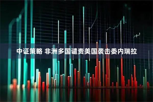 中证策略 非洲多国谴责美国袭击委内瑞拉