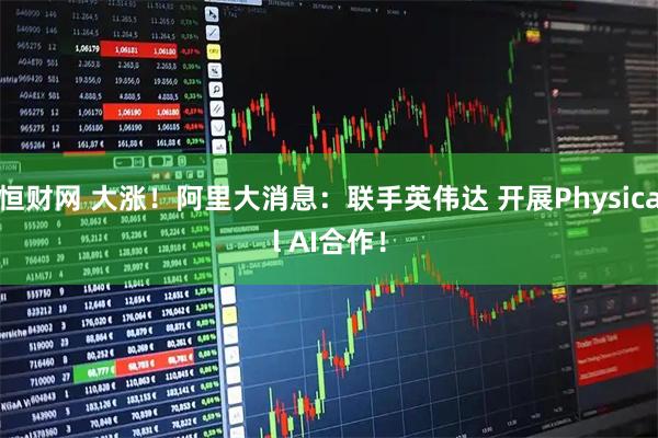 恒财网 大涨！阿里大消息：联手英伟达 开展Physical AI合作！