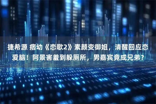 捷希源 痞幼《恋歌2》素颜变御姐，清醒回应恋爱脑！阿景害羞到躲厕所，男嘉宾竟成兄弟？