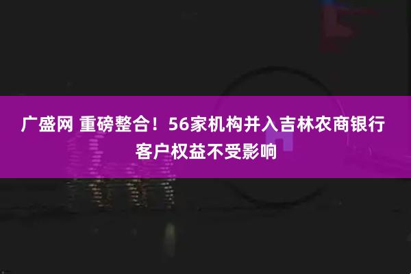 广盛网 重磅整合！56家机构并入吉林农商银行 客户权益不受影响