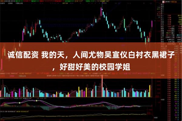 诚信配资 我的天，人间尤物吴宣仪白衬衣黑裙子，好甜好美的校园学姐