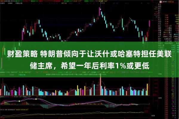 财盈策略 特朗普倾向于让沃什或哈塞特担任美联储主席，希望一年后利率1%或更低