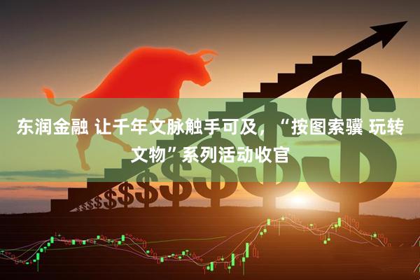 东润金融 让千年文脉触手可及，“按图索骥 玩转文物”系列活动收官