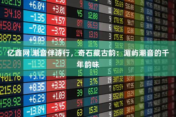 亿鑫网 潮音伴诗行，奇石藏古韵：湄屿潮音的千年韵味