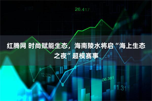 红腾网 时尚赋能生态，海南陵水将启“海上生态之夜”超模赛事