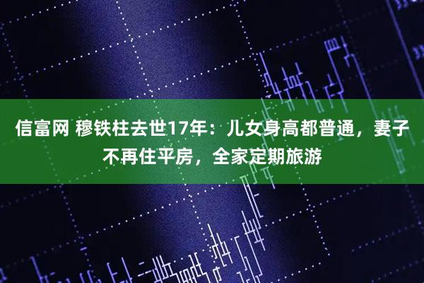 信富网 穆铁柱去世17年：儿女身高都普通，妻子不再住平房，全家定期旅游