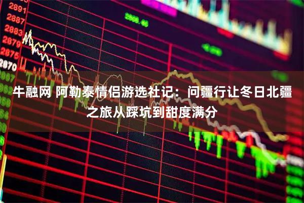 牛融网 阿勒泰情侣游选社记：问疆行让冬日北疆之旅从踩坑到甜度满分