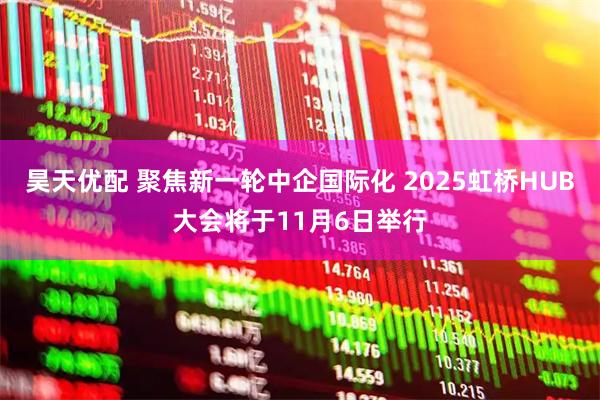 昊天优配 聚焦新一轮中企国际化 2025虹桥HUB大会将于11月6日举行