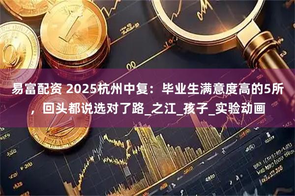 易富配资 2025杭州中复：毕业生满意度高的5所，回头都说选对了路_之江_孩子_实验动画